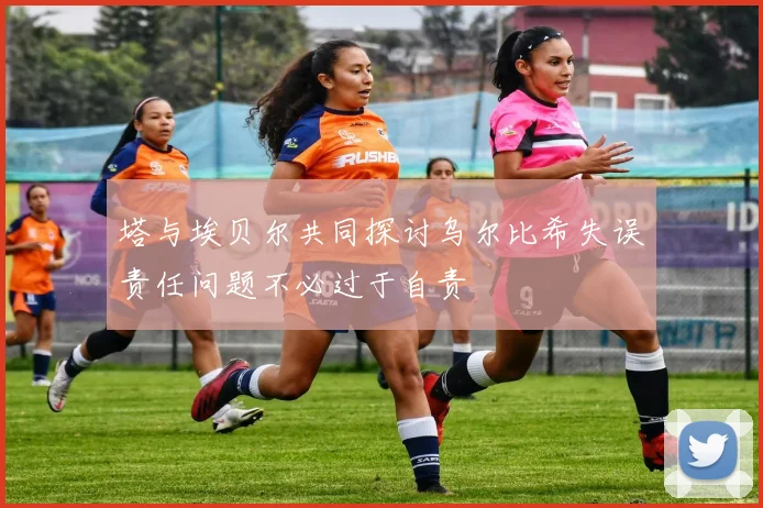 塔与埃贝尔共同探讨乌尔比希失误责任问题不必过于自责