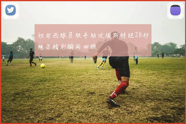 切尔西球员联手助攻埃斯特旺28秒绝杀精彩瞬间回顾