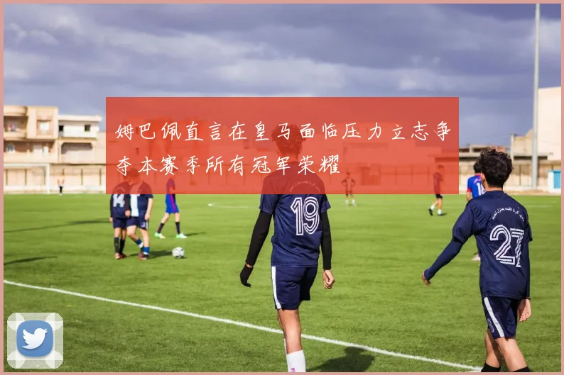 姆巴佩直言在皇马面临压力立志争夺本赛季所有冠军荣耀