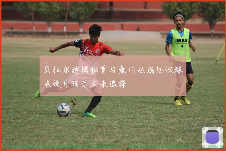 贝拉尔迪揭秘曾与豪门达成协议球衣设计暗示未来选择