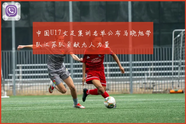 中国U17女足集训名单公布马晓旭带队江苏队贡献九人力量