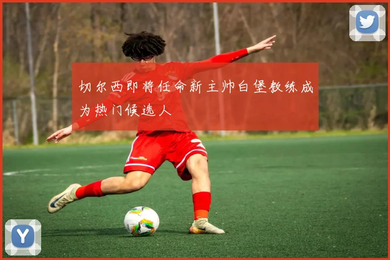 切尔西即将任命新主帅白堡教练成为热门候选人