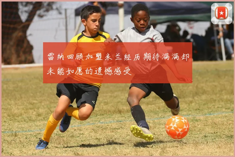 雷纳回顾加盟米兰经历期待满满却未能如愿的遗憾感受