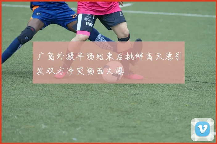 广岛外援半场结束后挑衅高天意引发双方冲突场面火爆
