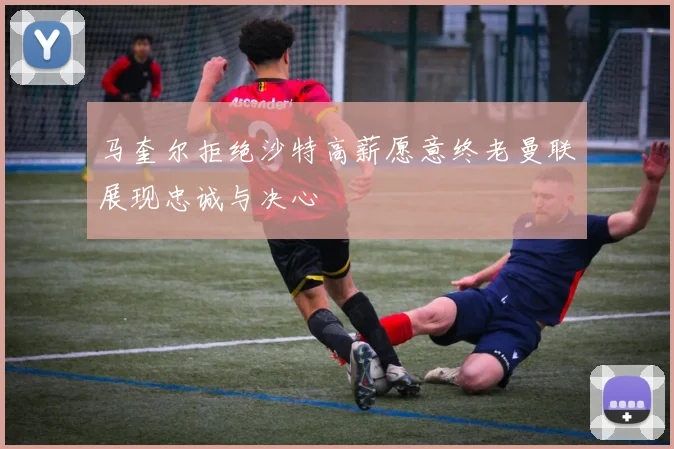 马奎尔拒绝沙特高薪愿意终老曼联展现忠诚与决心