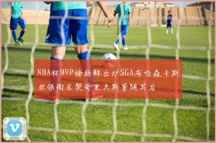 NBA杯MVP榜新鲜出炉SGA布伦森卡斯尔领衔东契奇里夫斯紧随其后
