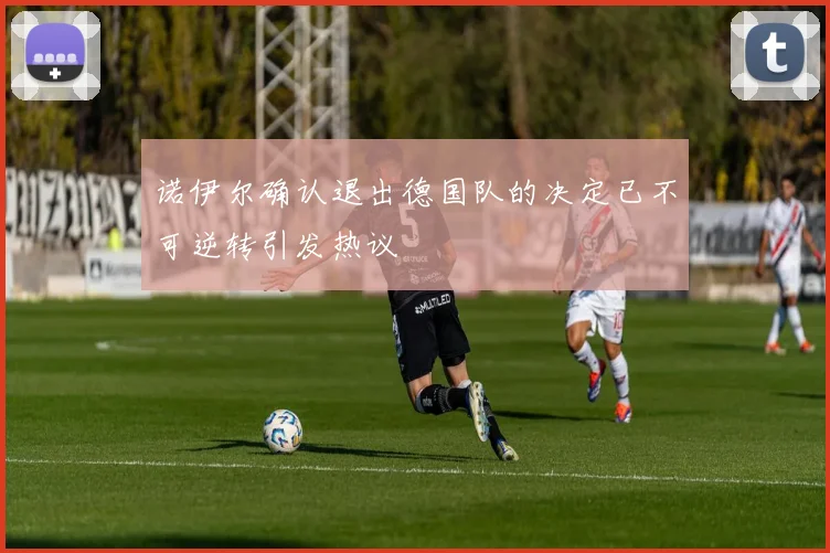 诺伊尔确认退出德国队的决定已不可逆转引发热议