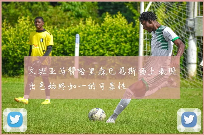 文班亚马赞哈里森巴恩斯场上表现出色始终如一的可靠性