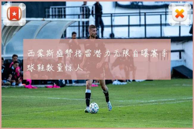 西蒙斯盛赞格雷潜力无限自曝赛季球鞋数量惊人
