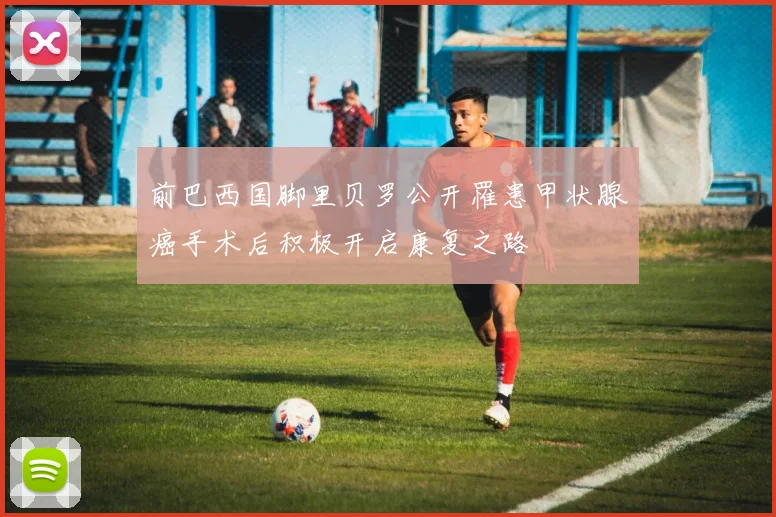 前巴西国脚里贝罗公开罹患甲状腺癌手术后积极开启康复之路