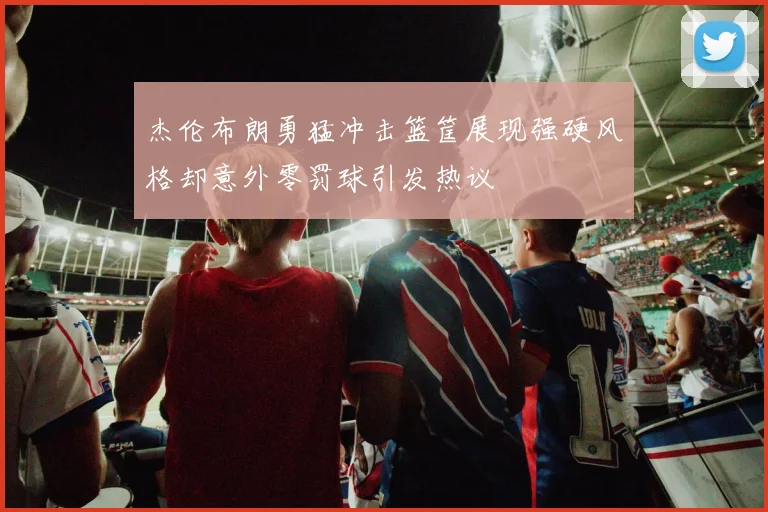 杰伦布朗勇猛冲击篮筐展现强硬风格却意外零罚球引发热议